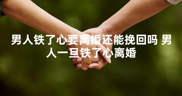 男人铁了心要离婚还能挽回吗 男人一旦铁了心离婚
